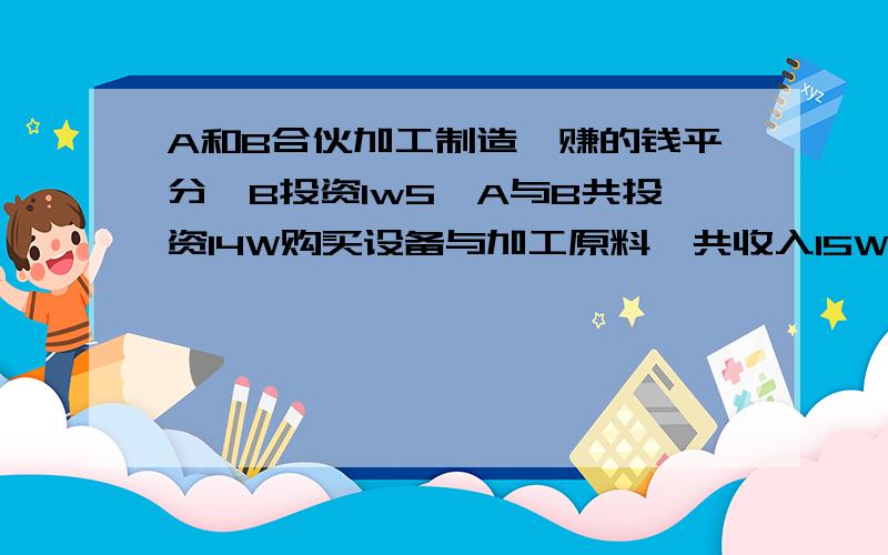 A和B合伙加工制造,赚的钱平分,B投资1w5,A与B共投资14W购买设备与加工原料,共收入15W,最后钱怎么分才合理