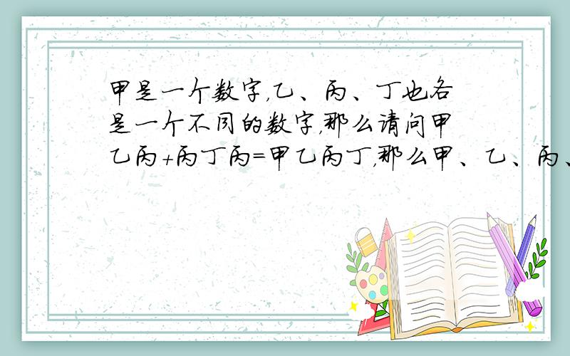 甲是一个数字，乙、丙、丁也各是一个不同的数字，那么请问甲乙丙+丙丁丙=甲乙丙丁，那么甲、乙、丙、丁各等于多少？