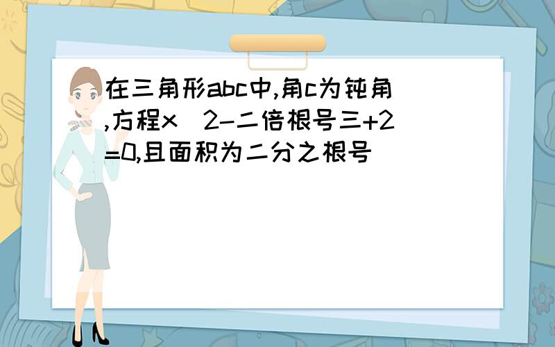 在三角形abc中,角c为钝角,方程x^2-二倍根号三+2=0,且面积为二分之根号