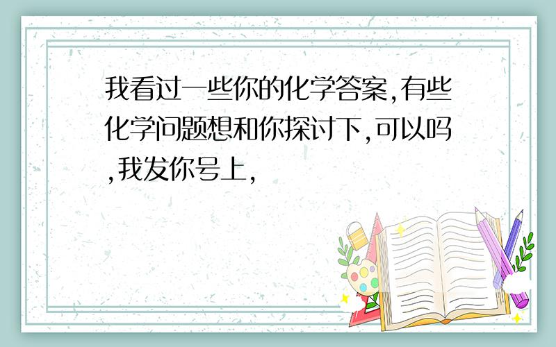 我看过一些你的化学答案,有些化学问题想和你探讨下,可以吗,我发你号上,