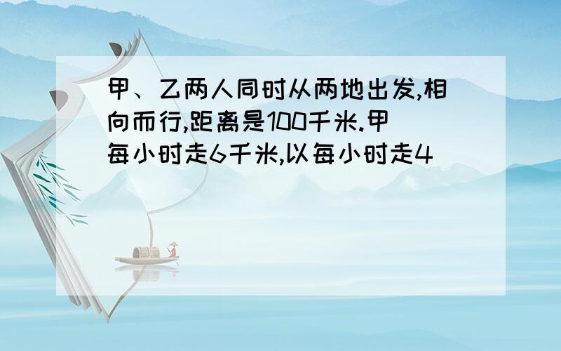 甲、乙两人同时从两地出发,相向而行,距离是100千米.甲每小时走6千米,以每小时走4