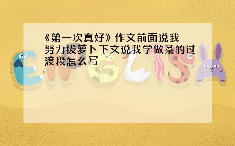 《第一次真好》 作文前面说我努力拔萝卜下文说我学做菜的过渡段怎么写