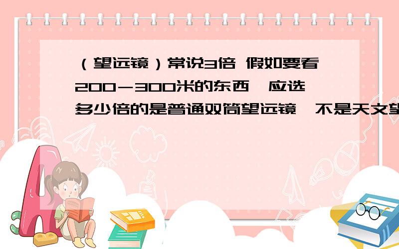 （望远镜）常说3倍 假如要看200－300米的东西,应选多少倍的是普通双筒望远镜,不是天文望远镜,对不起,没说明白