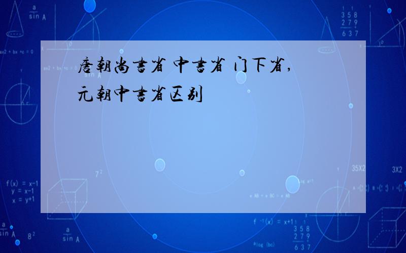 唐朝尚书省 中书省 门下省,元朝中书省区别