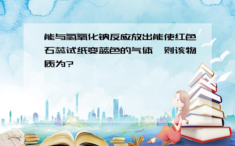 能与氢氧化钠反应放出能使红色石蕊试纸变蓝色的气体,则该物质为?