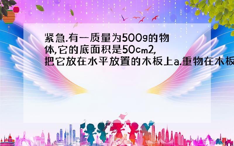 紧急.有一质量为500g的物体,它的底面积是50cm2,把它放在水平放置的木板上a.重物在木板上产生的压强是______