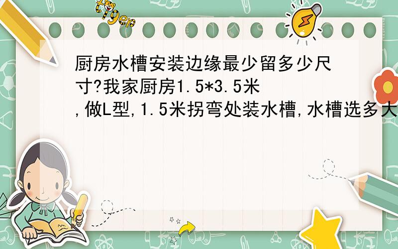 厨房水槽安装边缘最少留多少尺寸?我家厨房1.5*3.5米,做L型,1.5米拐弯处装水槽,水槽选多大合适?