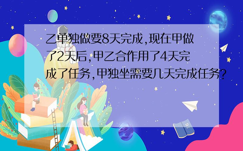 乙单独做要8天完成,现在甲做了2天后,甲乙合作用了4天完成了任务,甲独坐需要几天完成任务?