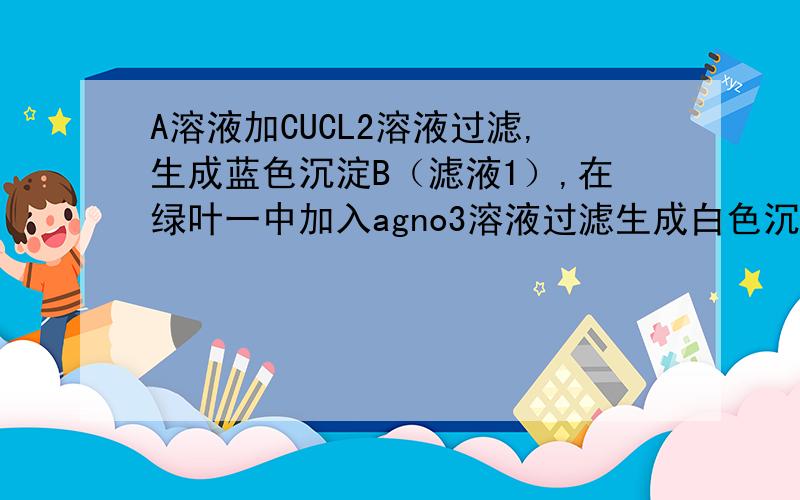 A溶液加CUCL2溶液过滤,生成蓝色沉淀B（滤液1）,在绿叶一中加入agno3溶液过滤生成白色沉淀滤液3