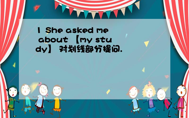 1 She asked me about 【my study】 对划线部分提问.