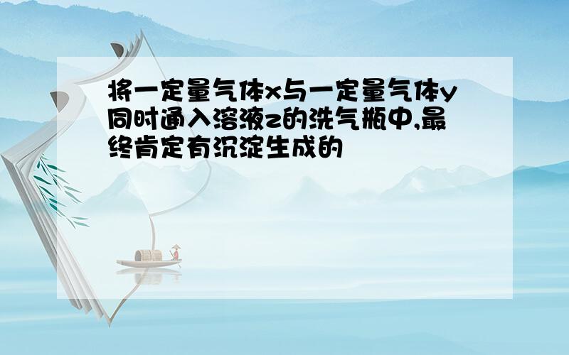 将一定量气体x与一定量气体y同时通入溶液z的洗气瓶中,最终肯定有沉淀生成的