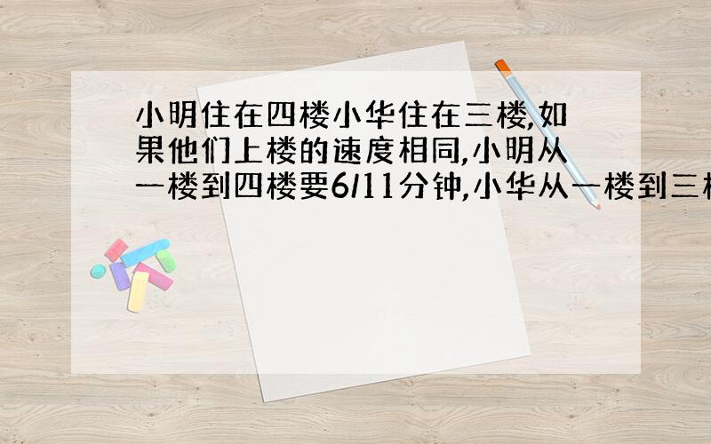 小明住在四楼小华住在三楼,如果他们上楼的速度相同,小明从一楼到四楼要6/11分钟,小华从一楼到三楼要几