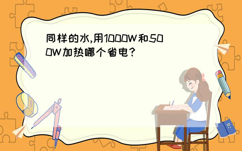 同样的水,用1000W和500W加热哪个省电?