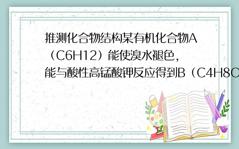 推测化合物结构某有机化合物A（C6H12）能使溴水褪色,能与酸性高锰酸钾反应得到B（C4H8O）和C（C2H4O2）,试