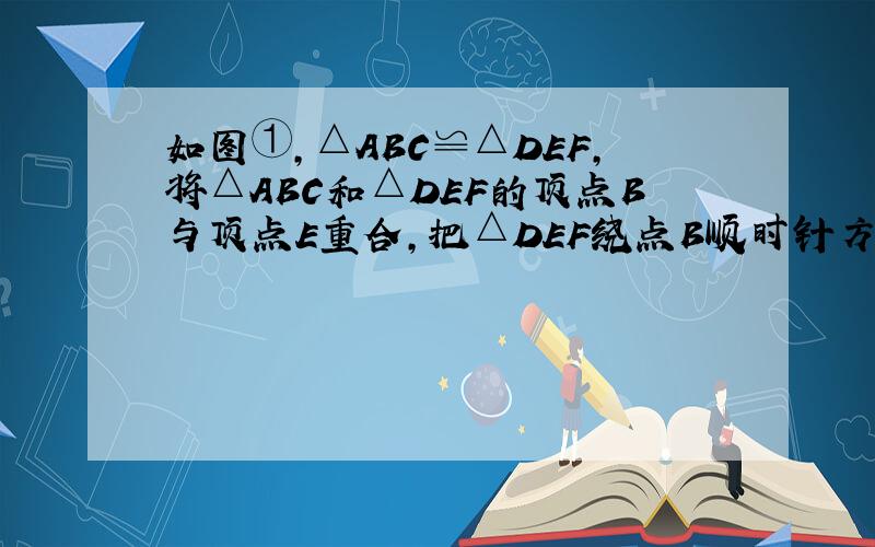 如图①，△ABC≌△DEF，将△ABC和△DEF的顶点B与顶点E重合，把△DEF绕点B顺时针方向旋转，这时AC与DF相交