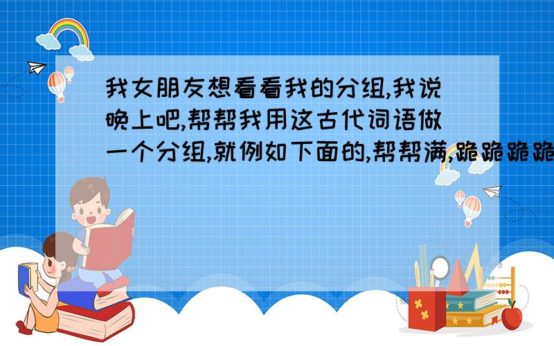 我女朋友想看看我的分组,我说晚上吧,帮帮我用这古代词语做一个分组,就例如下面的,帮帮满,跪跪跪跪求求