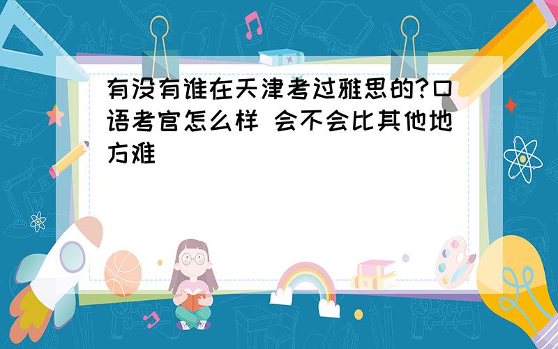 有没有谁在天津考过雅思的?口语考官怎么样 会不会比其他地方难