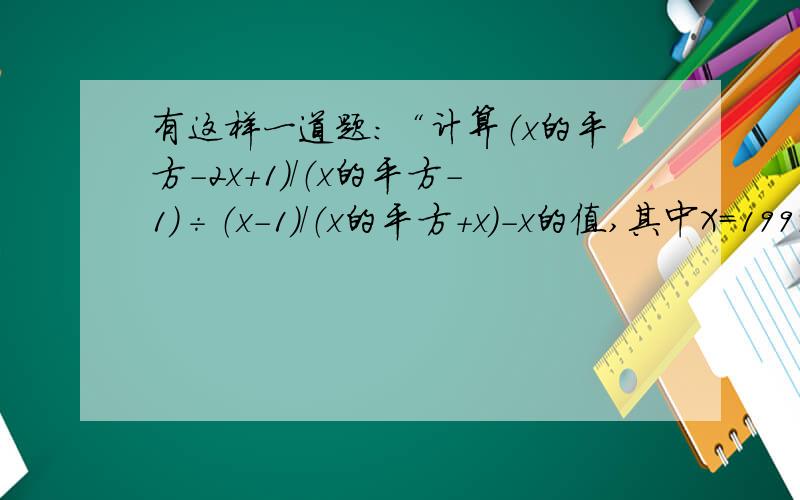 有这样一道题：“计算（x的平方-2x+1）/（x的平方-1）÷（x-1）/（x的平方+x）-x的值,其中X=1999”.