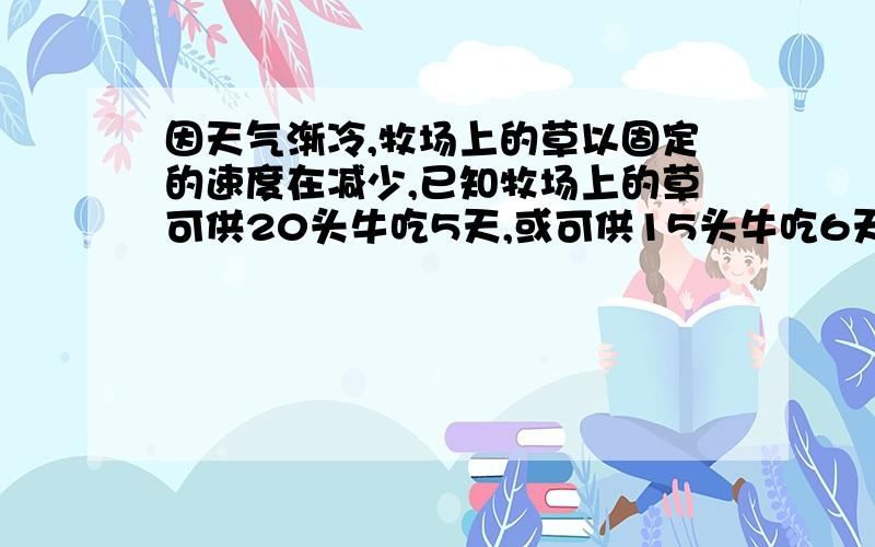 因天气渐冷,牧场上的草以固定的速度在减少,已知牧场上的草可供20头牛吃5天,或可供15头牛吃6天,照此计算