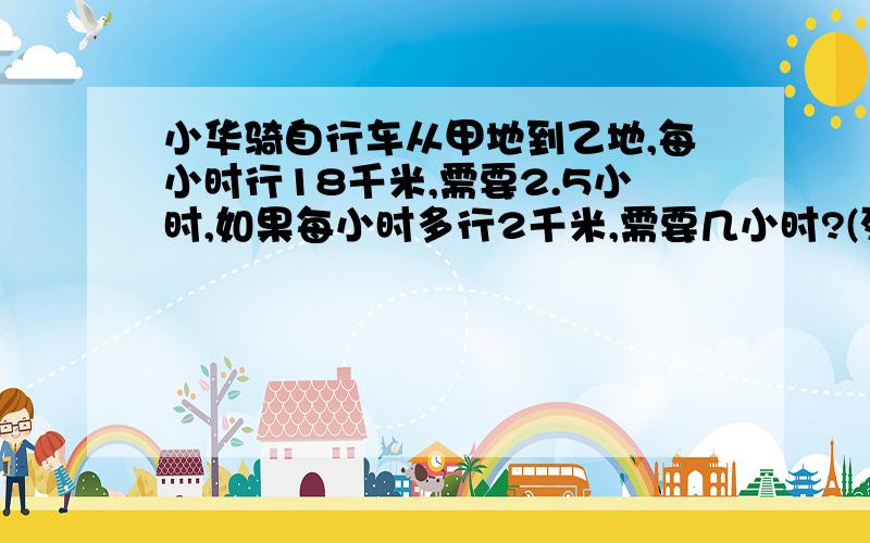 小华骑自行车从甲地到乙地,每小时行18千米,需要2.5小时,如果每小时多行2千米,需要几小时?(列方程解)