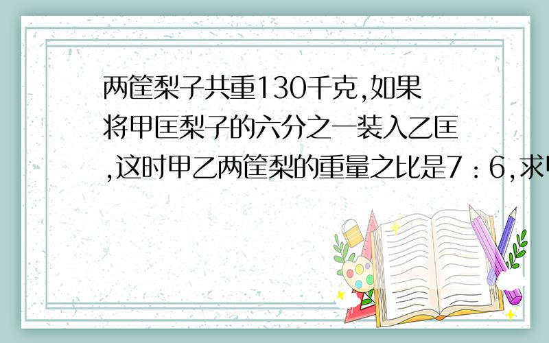 两筐梨子共重130千克,如果将甲匡梨子的六分之一装入乙匡,这时甲乙两筐梨的重量之比是7：6,求甲乙两