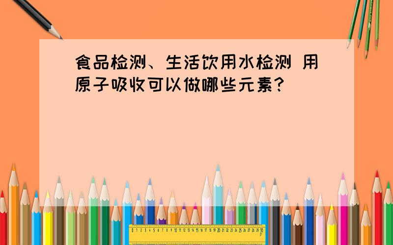 食品检测、生活饮用水检测 用原子吸收可以做哪些元素?