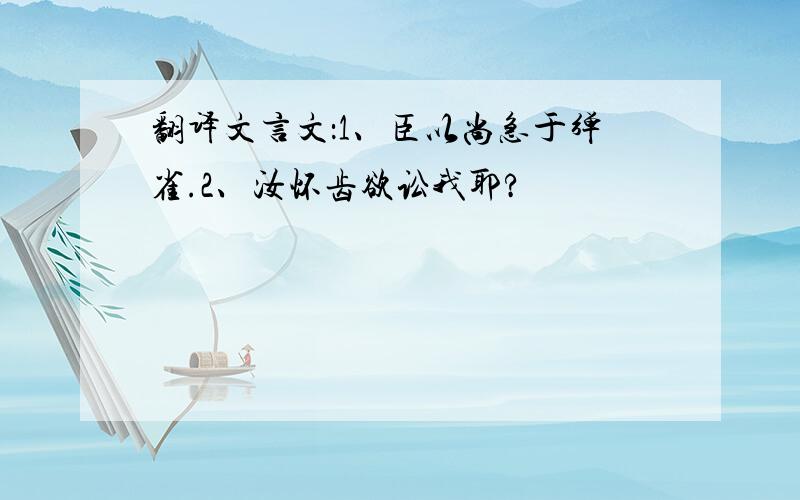 翻译文言文：1、臣以尚急于弹雀.2、汝怀齿欲讼我耶?