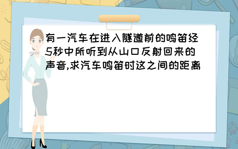 有一汽车在进入隧道前的鸣笛经5秒中所听到从山口反射回来的声音,求汽车鸣笛时这之间的距离