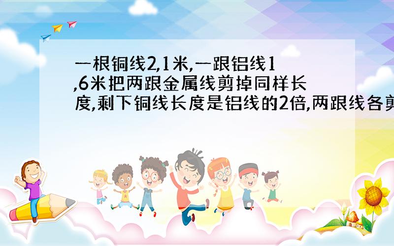 一根铜线2,1米,一跟铝线1,6米把两跟金属线剪掉同样长度,剩下铜线长度是铝线的2倍,两跟线各剪去多少.