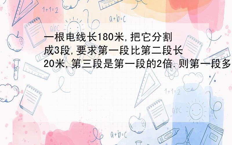 一根电线长180米,把它分割成3段,要求第一段比第二段长20米,第三段是第一段的2倍.则第一段多长?