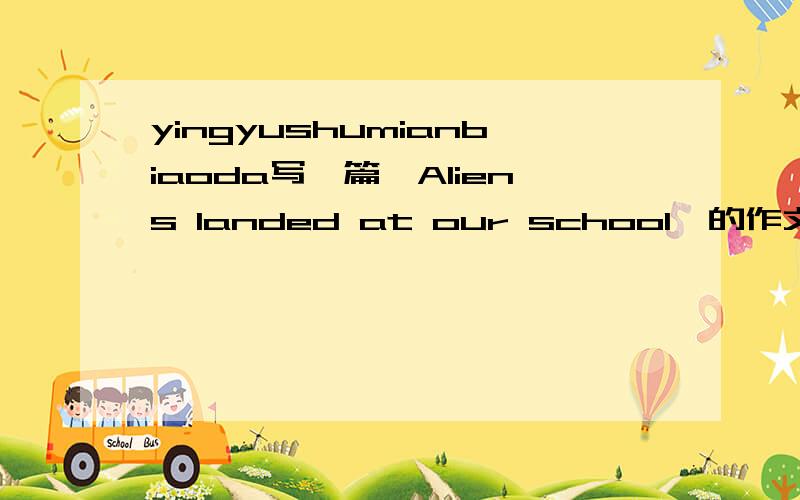 yingyushumianbiaoda写一篇《Aliens landed at our school》的作文 单词要是八