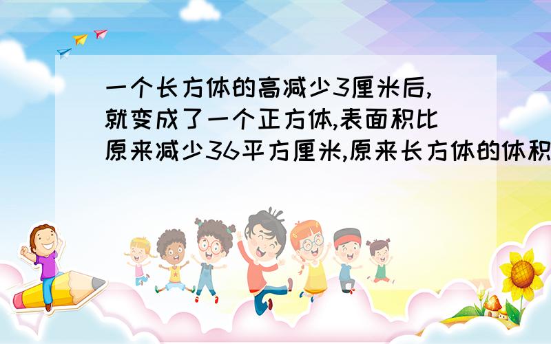 一个长方体的高减少3厘米后,就变成了一个正方体,表面积比原来减少36平方厘米,原来长方体的体积是多少?