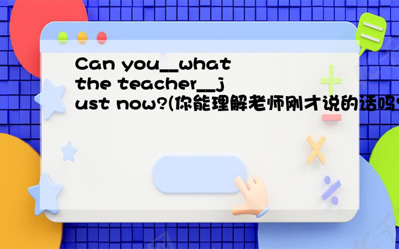 Can you__what the teacher__just now?(你能理解老师刚才说的话吗?）