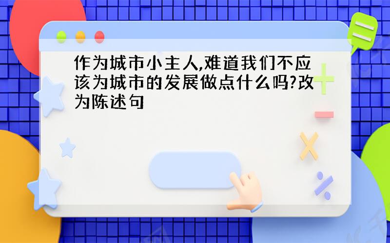 作为城市小主人,难道我们不应该为城市的发展做点什么吗?改为陈述句