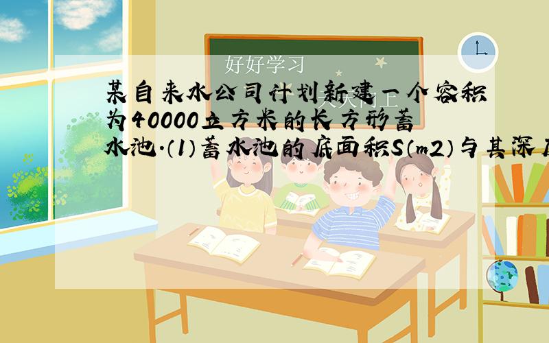 某自来水公司计划新建一个容积为40000立方米的长方形蓄水池.（1）蓄水池的底面积S（m2）与其深度h（m）有