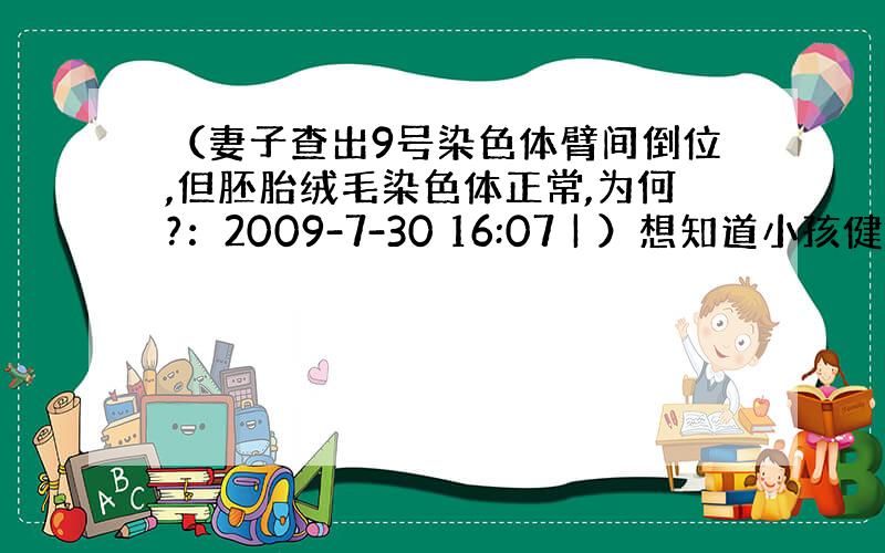 （妻子查出9号染色体臂间倒位,但胚胎绒毛染色体正常,为何?：2009-7-30 16:07 | ）想知道小孩健康出生