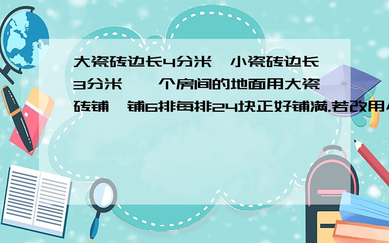 大瓷砖边长4分米,小瓷砖边长3分米,一个房间的地面用大瓷砖铺,铺6排每排24块正好铺满.若改用小瓷砖铺,