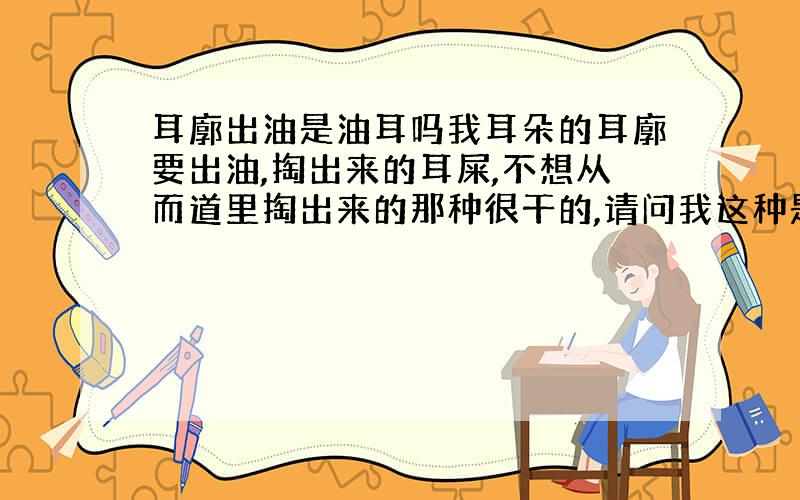 耳廓出油是油耳吗我耳朵的耳廓要出油,掏出来的耳屎,不想从而道里掏出来的那种很干的,请问我这种是油耳吗,我比较胖和这个有关