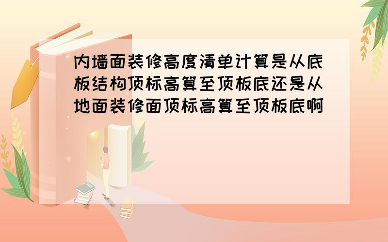 内墙面装修高度清单计算是从底板结构顶标高算至顶板底还是从地面装修面顶标高算至顶板底啊