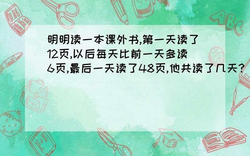 明明读一本课外书,第一天读了12页,以后每天比前一天多读6页,最后一天读了48页,他共读了几天?