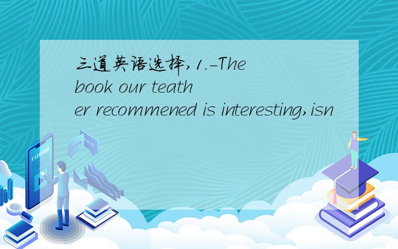 三道英语选择,1.-The book our teather recommened is interesting,isn