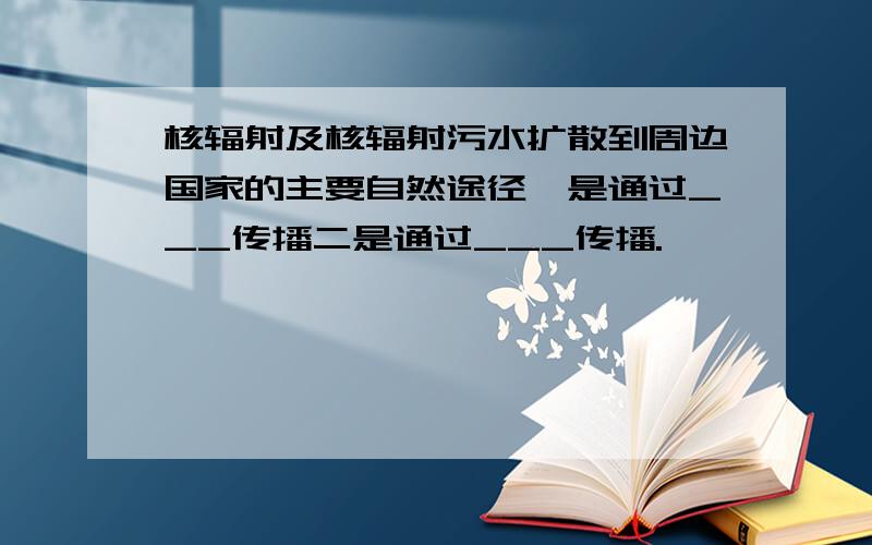 核辐射及核辐射污水扩散到周边国家的主要自然途径一是通过___传播二是通过___传播.