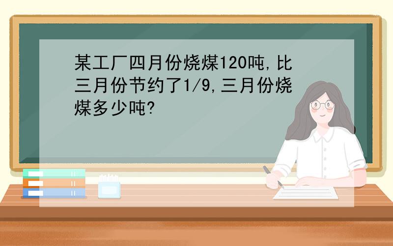 某工厂四月份烧煤120吨,比三月份节约了1/9,三月份烧煤多少吨?