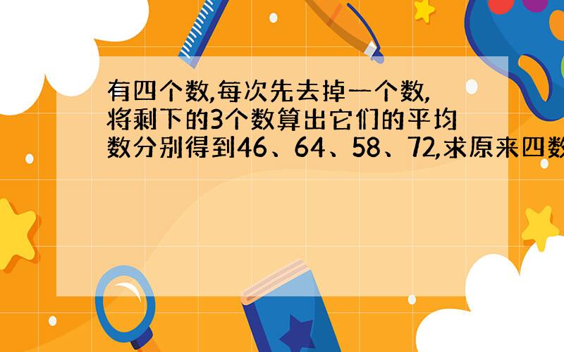 有四个数,每次先去掉一个数,将剩下的3个数算出它们的平均数分别得到46、64、58、72,求原来四数的平均数