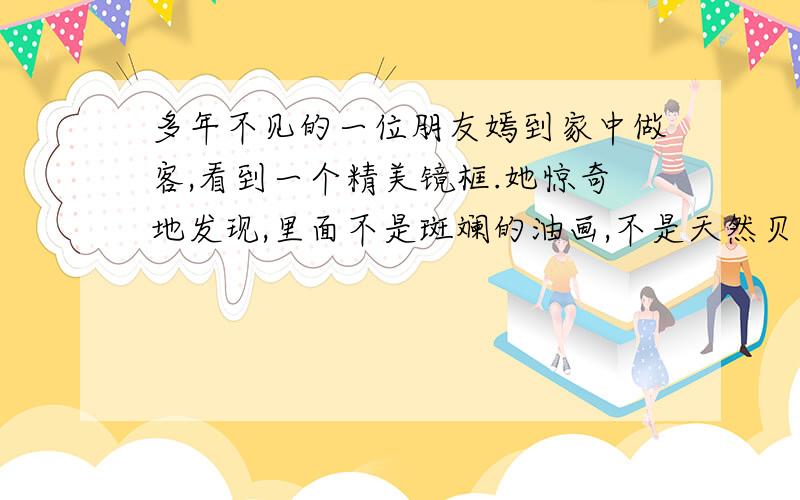 多年不见的一位朋友嫣到家中做客,看到一个精美镜框.她惊奇地发现,里面不是斑斓的油画,不是天然贝壳,也不是脉络清晰的树叶或