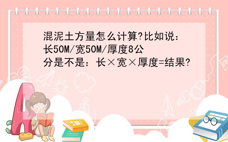 混泥土方量怎么计算?比如说：长50M/宽50M/厚度8公分是不是：长×宽×厚度=结果?