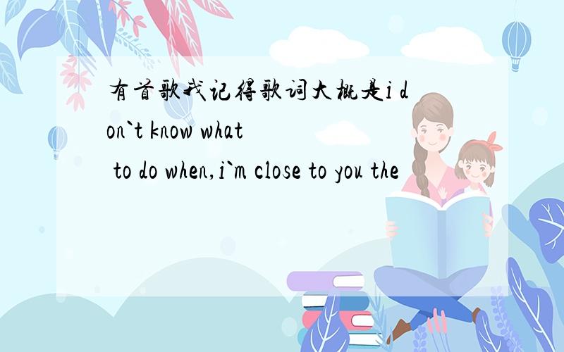 有首歌我记得歌词大概是i don`t know what to do when,i`m close to you the