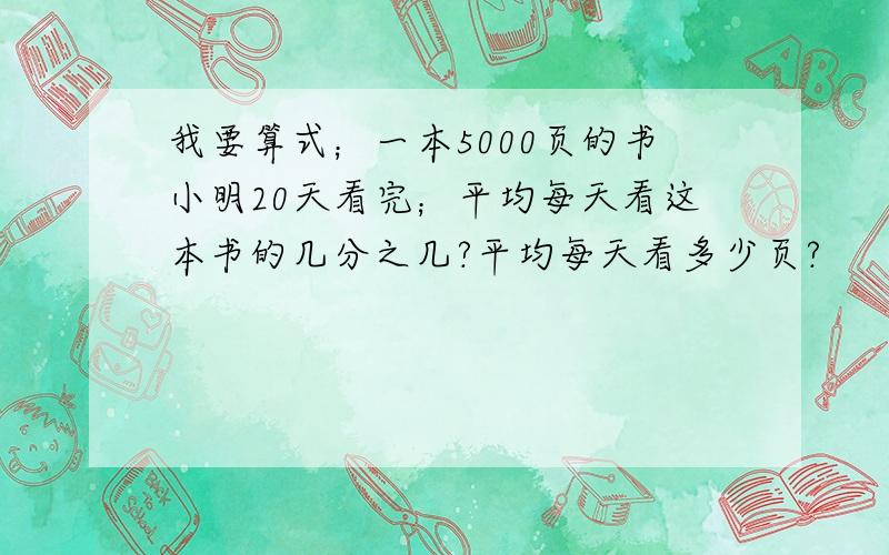 我要算式；一本5000页的书小明20天看完；平均每天看这本书的几分之几?平均每天看多少页?