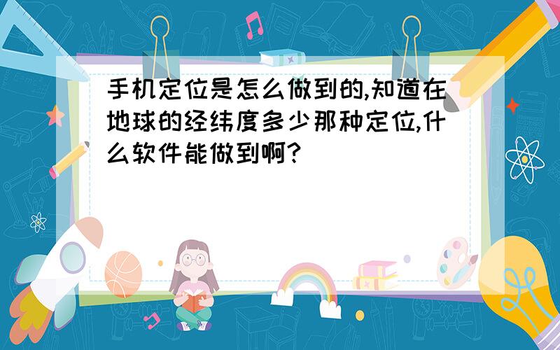 手机定位是怎么做到的,知道在地球的经纬度多少那种定位,什么软件能做到啊?