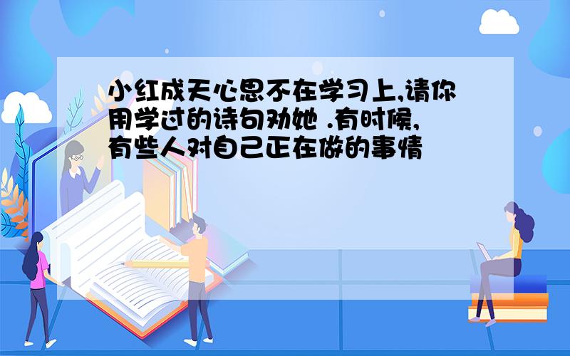 小红成天心思不在学习上,请你用学过的诗句劝她 .有时候,有些人对自己正在做的事情